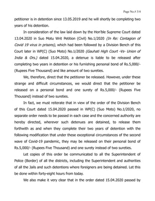 Page No.# 3/4
petitioner is in detention since 13.05.2019 and he will shortly be completing two
years of his detention.
In consideration of the law laid down by the Hon’ble Supreme Court dated
13.04.2020 in Suo Motu Writ Petition (Civil) No.1/2020 (In Re: Contagion of
Covid 19 virus in prisons), which had been followed by a Division Bench of this
Court later in WP(C) (Suo Moto) No.1/2020 (Gauhati High Court -Vs- Union of
India & Ors.) dated 15.04.2020, a detenue is liable to be released after
completing two years in detention or his furnishing personal bond of Rs.5,000/-
(Rupees Five Thousand) and like amount of two sureties.
We, therefore, direct that the petitioner be released. However, under these
strange and difficult circumstances, we would direct that the petitioner be
released on a personal bond and one surety of Rs.5,000/- (Rupees Five
Thousand) instead of two sureties.
In fact, we must reiterate that in view of the order of the Division Bench
of this Court dated 15.04.2020 passed in WP(C) (Suo Moto) No.1/2020, no
separate order needs to be passed in each case and the concerned authority are
hereby directed, wherever such detenues are detained, to release them
forthwith as and when they complete their two years of detention with the
following modification that under these exceptional circumstances of the second
wave of Covid-19 pandemic, they may be released on their personal bond of
Rs.5,000/- (Rupees Five Thousand) and one surety instead of two sureties.
Let copies of this order be communicated to all the Superintendent of
Police (Border) of all the districts, including the Superintendent and authorities
of all the Jails and such detentions where foreigners are being detained. Let this
be done within forty-eight hours from today.
We also make it very clear that in the order dated 15.04.2020 passed by
 