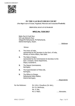 IN THE GAUHATI HIGH COURT
(The High Court of Assam, Nagaland, Mizoram and Arunachal Pradesh)
PRINCIPAL SEAT AT GUWAHATI
WP(C) No. 7229/2017
Bablu Paul @ Sujit Paul,
S/O Late Boloram Paul,
Village/PO-Patharkandi, PS-Patharkandi,
District-Karimganj, Assam.
……Petitioner.
-Versus-
1. The Union of India,
represented by the Secretary to the Govt. of India,
Ministry of Home Affairs, New Delhi.
2. The State of Assam,
represented by the Commissioner & Secretary to the
Govt. of Assam, Home Department,
Dispur, Guwahati-6.
3. The Deputy Commissioner,
Karimganj.
4. The Superintendent of Police (B),
Karimganj.
5. The Officer-in-Charge,
Patharkandi Police Station,
District-Karimganj.
…...Respondents.
For the Petitioner: Mr. H.R.A. Choudhury (Sr. Adv.),
Mr. F.U. Borthuiya,
Ms. S. Das,
Mr. A. Matin. ……Advocates.
WP(C) 7229/2017 Page - 1 of 13
GAHC010149652017
 