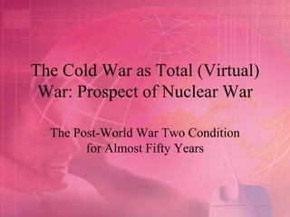 The Cold War as Total (Virtual)
War: Prospect of Nuclear War
The Post-World War Two Condition
for Almost Fifty Years
 