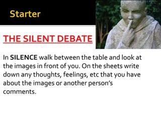 THE SILENT DEBATE
In SILENCE walk between the table and look at
the images in front of you. On the sheets write
down any thoughts, feelings, etc that you have
about the images or another person’s
comments.
 