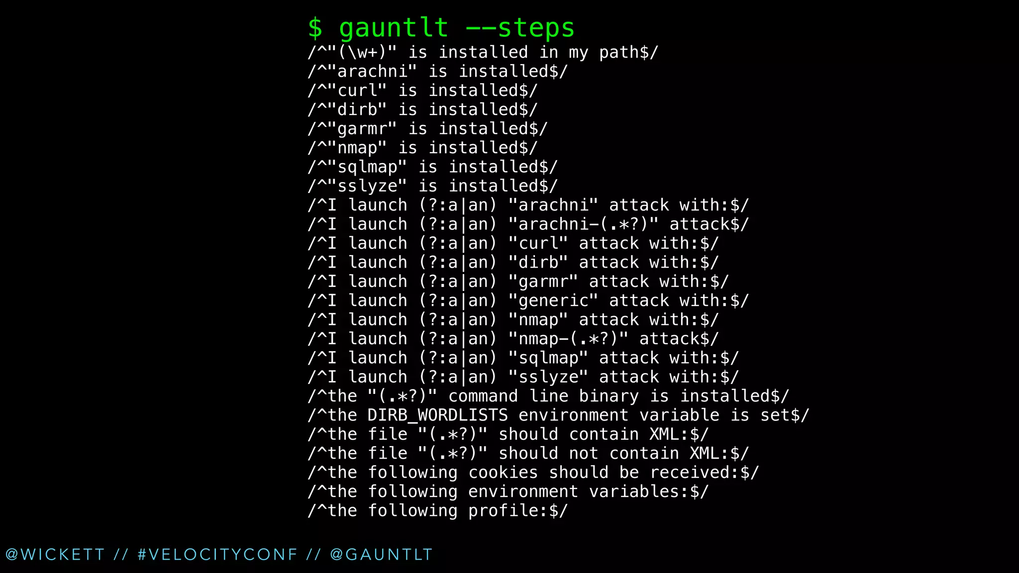 $ gauntlt --steps

/^"(w+)" is installed in my path$/
/^"arachni" is installed$/
/^"curl" is installed$/
/^"dirb" is installed$/
/^"garmr" is installed$/
/^"nmap" is installed$/
/^"sqlmap" is installed$/
/^"sslyze" is installed$/
/^I launch (?:a|an) "arachni" attack with:$/
/^I launch (?:a|an) "arachni-(.*?)" attack$/
/^I launch (?:a|an) "curl" attack with:$/
/^I launch (?:a|an) "dirb" attack with:$/
/^I launch (?:a|an) "garmr" attack with:$/
/^I launch (?:a|an) "generic" attack with:$/
/^I launch (?:a|an) "nmap" attack with:$/
/^I launch (?:a|an) "nmap-(.*?)" attack$/
/^I launch (?:a|an) "sqlmap" attack with:$/
/^I launch (?:a|an) "sslyze" attack with:$/
/^the "(.*?)" command line binary is installed$/
/^the DIRB_WORDLISTS environment variable is set$/
/^the file "(.*?)" should contain XML:$/
/^the file "(.*?)" should not contain XML:$/
/^the following cookies should be received:$/
/^the following environment variables:$/
/^the following profile:$/
@ W I C K E T T / / # V E L O C I T Y C O N F / / @ G A U N T LT

 