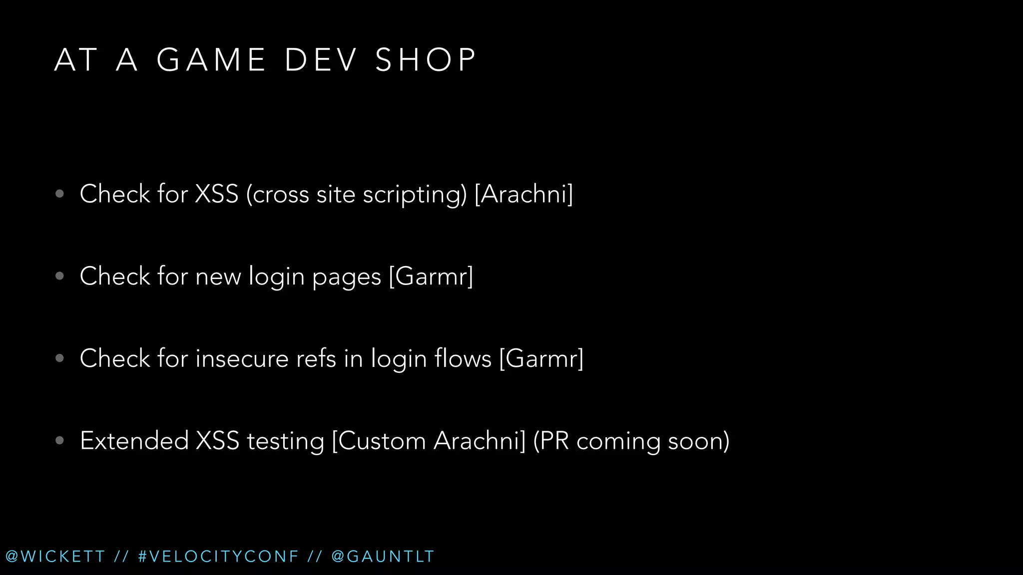 AT A G A M E D E V S H O P

• Check for XSS (cross site scripting) [Arachni]
• Check for new login pages [Garmr]
• Check for insecure refs in login flows [Garmr]
• Extended XSS testing [Custom Arachni] (PR coming soon)

@ W I C K E T T / / # V E L O C I T Y C O N F / / @ G A U N T LT

 