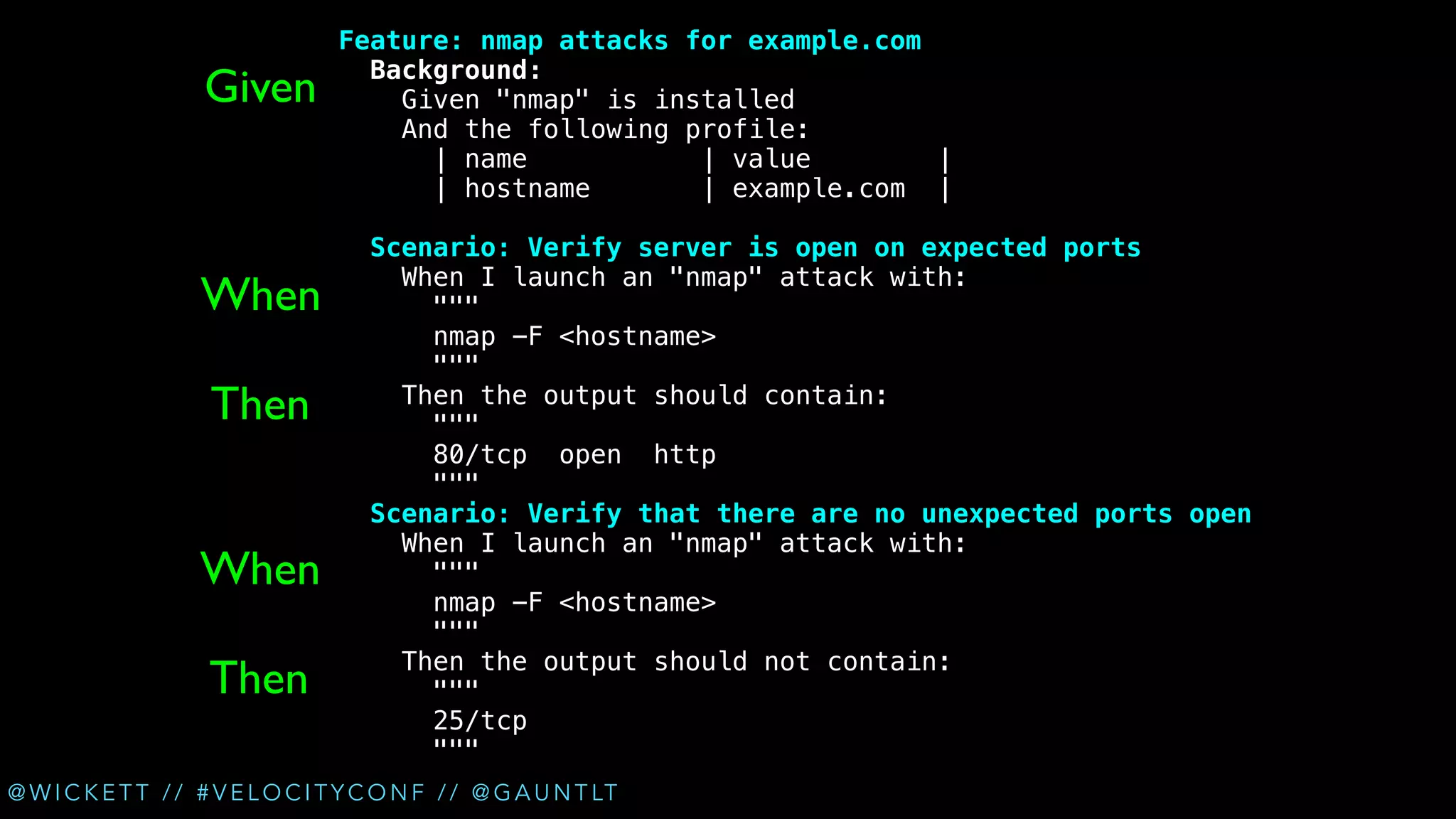 !

Given

Feature: nmap attacks for example.com
Background:
Given "nmap" is installed
And the following profile:
| name
| value
|
| hostname
| example.com |

!

When
Then
When
Then

Scenario: Verify server is open on expected ports
When I launch an "nmap" attack with:
"""
nmap -F <hostname>
"""
Then the output should contain:
"""
80/tcp open http
"""
Scenario: Verify that there are no unexpected ports open
When I launch an "nmap" attack with:
"""
nmap -F <hostname>
"""
Then the output should not contain:
"""
25/tcp
"""

@ W I C K E T T / / # V E L O C I T Y C O N F / / @ G A U N T LT

 