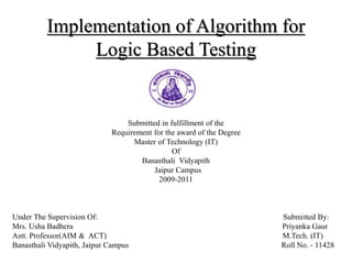 Implementation of Algorithm for
Logic Based Testing
Dissertation
Submitted in fulfillment of the
Requirement for the award of the Degree
Master of Technology (IT)
Of
Banasthali Vidyapith
Jaipur Campus
2009-2011
Under The Supervision Of: Submitted By:
Mrs. Usha Badhera Priyanka Gaur
Astt. Professor(AIM & ACT) M.Tech. (IT)
Banasthali Vidyapith, Jaipur Campus Roll No. - 11428
 