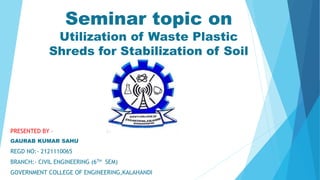 Seminar topic on
Utilization of Waste Plastic
Shreds for Stabilization of Soil
PRESENTED BY –
GAURAB KUMAR SAHU
REGD NO:- 2121110065
BRANCH:- CIVIL ENGINEERING (6TH SEM)
GOVERNMENT COLLEGE OF ENGINEERING,KALAHANDI
 