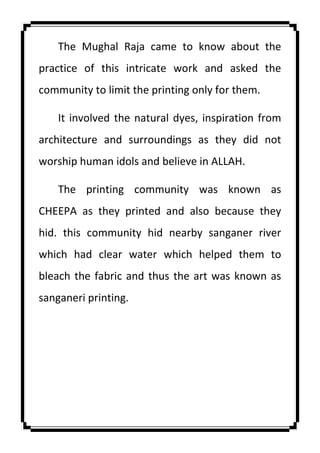 The Mughal Raja came to know about the
practice of this intricate work and asked the
community to limit the printing only for them.
It involved the natural dyes, inspiration from
architecture and surroundings as they did not
worship human idols and believe in ALLAH.
The printing community was known as
CHEEPA as they printed and also because they
hid. this community hid nearby sanganer river
which had clear water which helped them to
bleach the fabric and thus the art was known as
sanganeri printing.
 
