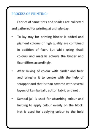 PROCESS OF PRINTING:-
Fabrics of same tints and shades are collected
and gathered for printing at a single day.
• To lay tray for printing binder is added and
pigment colours of high quality are combined
in addition of fixer. But while using khadi
colours and metallic colours the binder and
fixer differs accordingly.
• After mixing of colour with binder and fixer
and bringing it to centre with the help of
scrapper and that is than covered with several
layers of kambal jali , cotton fabric and net .
• Kambal jali is used for absorbing colour and
helping to apply colour evenly on the block.
Net is used for applying colour to the bold
 