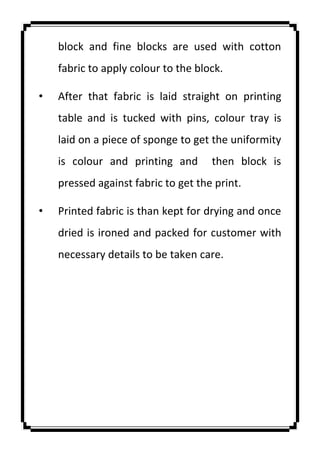 block and fine blocks are used with cotton
fabric to apply colour to the block.
• After that fabric is laid straight on printing
table and is tucked with pins, colour tray is
laid on a piece of sponge to get the uniformity
is colour and printing and then block is
pressed against fabric to get the print.
• Printed fabric is than kept for drying and once
dried is ironed and packed for customer with
necessary details to be taken care.
 