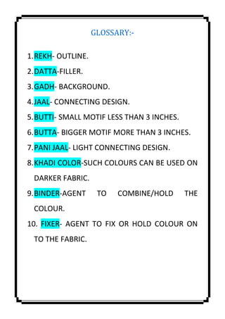 GLOSSARY:-
1.REKH- OUTLINE.
2.DATTA-FILLER.
3.GADH- BACKGROUND.
4.JAAL- CONNECTING DESIGN.
5.BUTTI- SMALL MOTIF LESS THAN 3 INCHES.
6.BUTTA- BIGGER MOTIF MORE THAN 3 INCHES.
7.PANI JAAL- LIGHT CONNECTING DESIGN.
8.KHADI COLOR-SUCH COLOURS CAN BE USED ON
DARKER FABRIC.
9.BINDER-AGENT TO COMBINE/HOLD THE
COLOUR.
10. FIXER- AGENT TO FIX OR HOLD COLOUR ON
TO THE FABRIC.
 