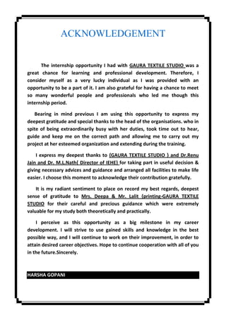 ACKNOWLEDGEMENT
The internship opportunity I had with GAURA TEXTILE STUDIO was a
great chance for learning and professional development. Therefore, I
consider myself as a very lucky individual as I was provided with an
opportunity to be a part of it. I am also grateful for having a chance to meet
so many wonderful people and professionals who led me though this
internship period.
Bearing in mind previous I am using this opportunity to express my
deepest gratitude and special thanks to the head of the organisations. who in
spite of being extraordinarily busy with her duties, took time out to hear,
guide and keep me on the correct path and allowing me to carry out my
project at her esteemed organization and extending during the training.
I express my deepest thanks to {GAURA TEXTILE STUDIO } and Dr.Renu
Jain and Dr. M.L.Nath{ Director of IEHE} for taking part in useful decision &
giving necessary advices and guidance and arranged all facilities to make life
easier. I choose this moment to acknowledge their contribution gratefully.
It is my radiant sentiment to place on record my best regards, deepest
sense of gratitude to Mrs. Deepa & Mr. Lalit {printing-GAURA TEXTILE
STUDIO for their careful and precious guidance which were extremely
valuable for my study both theoretically and practically.
I perceive as this opportunity as a big milestone in my career
development. I will strive to use gained skills and knowledge in the best
possible way, and I will continue to work on their improvement, in order to
attain desired career objectives. Hope to continue cooperation with all of you
in the future.Sincerely.
HARSHA GOPANI
 