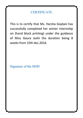 CERTIFICATE
This is to certify that Ms. Harsha Goplani has
successfully completed her winter internship
on {hand block printing} under the guidance
of Miss Gaura Joshi the duration being 8
weeks from 15th dec.2016.
Signature of the HOD
 