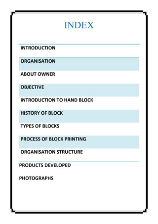 INDEX
INTRODUCTION
ORGANISATION
ABOUT OWNER
OBJECTIVE
INTRODUCTION TO HAND BLOCK
HISTORY OF BLOCK
TYPES OF BLOCKS
PROCESS OF BLOCK PRINTING
ORGANISATION STRUCTURE
PRODUCTS DEVELOPED
PHOTOGRAPHS
 