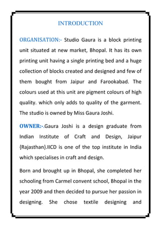 INTRODUCTION
ORGANISATION:- Studio Gaura is a block printing
unit situated at new market, Bhopal. It has its own
printing unit having a single printing bed and a huge
collection of blocks created and designed and few of
them bought from Jaipur and Farookabad. The
colours used at this unit are pigment colours of high
quality. which only adds to quality of the garment.
The studio is owned by Miss Gaura Joshi.
OWNER:-.Gaura Joshi is a design graduate from
Indian Institute of Craft and Design, Jaipur
{Rajasthan}.IICD is one of the top institute in India
which specialises in craft and design.
Born and brought up in Bhopal, she completed her
schooling from Carmel convent school, Bhopal in the
year 2009 and then decided to pursue her passion in
designing. She chose textile designing and
 
