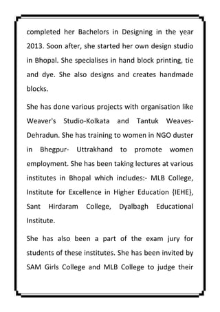completed her Bachelors in Designing in the year
2013. Soon after, she started her own design studio
in Bhopal. She specialises in hand block printing, tie
and dye. She also designs and creates handmade
blocks.
She has done various projects with organisation like
Weaver's Studio-Kolkata and Tantuk Weaves-
Dehradun. She has training to women in NGO duster
in Bhegpur- Uttrakhand to promote women
employment. She has been taking lectures at various
institutes in Bhopal which includes:- MLB College,
Institute for Excellence in Higher Education {IEHE},
Sant Hirdaram College, Dyalbagh Educational
Institute.
She has also been a part of the exam jury for
students of these institutes. She has been invited by
SAM Girls College and MLB College to judge their
 