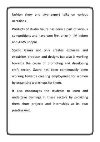fashion show and give expert talks on various
occasions.
Products of studio Gaura has been a part of various
competitions and have won first prize in IIM Indore
and AIMS Bhopal.
Studio Gaura not only creates exclusive and
exquisites products and designs but also is working
towards the cause of promoting and developing
craft sector. Gaura has been continuously been
working towards creating employment for women
by organising workshops for them.
It also encourages the students to learn and
undertake trainings in these sectors by providing
them short projects and internships at its own
printing unit.
 