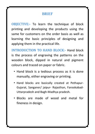 BRIEF
OBJECTIVE:- To learn the technique of block
printing and developing the products using the
same for customers on the order basis as well as
learning the basic principles of designing and
applying them in the practical life.
INTRODUCTION TO HAND BLOCK:- Hand block
is the process of engraving the patterns on the
wooden block, dipped in natural and pigment
colours and traced on paper or fabric.
• Hand block is a tedious process as it is done
manually, either engraving or printing.
• Hand blocks are basically created at Pethapur-
Gujarat, Sanganer/ jaipur- Rajasthan, Farookabad-
Uttarpradesh and Bagh-Madhya pradesh.
• Blocks are made of wood and metal for
fineness in design.
 