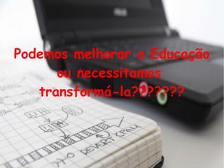 Podemos melhorar a Educação
ou necessitamos
transformá-la???????
 