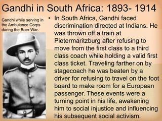 Gandhi in South Africa: 1893- 1914 
• In South Africa, Gandhi faced 
discrimination directed at Indians. He 
was thrown off a train at 
Pietermaritzburg after refusing to 
move from the first class to a third 
class coach while holding a valid first 
class ticket. Traveling farther on by 
stagecoach he was beaten by a 
driver for refusing to travel on the foot 
board to make room for a European 
passenger. These events were a 
turning point in his life, awakening 
him to social injustice and influencing 
his subsequent social activism. 
Gandhi while serving in 
the Ambulance Corps 
during the Boer War. 
 