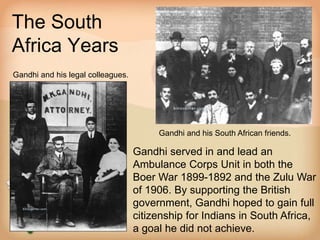 The South 
Africa Years 
Gandhi and his legal colleagues. 
Gandhi and his South African friends. 
Gandhi served in and lead an 
Ambulance Corps Unit in both the 
Boer War 1899-1892 and the Zulu War 
of 1906. By supporting the British 
government, Gandhi hoped to gain full 
citizenship for Indians in South Africa, 
a goal he did not achieve. 
 