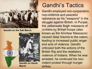 Gandhi’s Tactics 
• Gandhi employed non-cooperation, 
non-violence and peaceful 
resistance as his "weapons" in the 
struggle against British. In Punjab, 
the Jallianwala Bagh massacre of 
civilians by British troops (also 
known as the Amritsar Massacre) 
caused deep trauma to the nation, 
leading to increased public anger 
and acts of violence. Gandhi 
criticized both the actions of the 
British Raj and the retaliatory 
violence of Indians. When he was 
arrested, he continued his non-violent 
protest through hunger 
strikes. 
Gandhi on the Salt March. 
Gandhi on Dandi 
March 
 