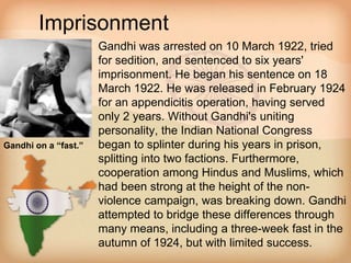 Imprisonment 
• Gandhi was arrested on 10 March 1922, tried 
for sedition, and sentenced to six years' 
imprisonment. He began his sentence on 18 
March 1922. He was released in February 1924 
for an appendicitis operation, having served 
only 2 years. Without Gandhi's uniting 
personality, the Indian National Congress 
began to splinter during his years in prison, 
splitting into two factions. Furthermore, 
cooperation among Hindus and Muslims, which 
had been strong at the height of the non-violence 
campaign, was breaking down. Gandhi 
attempted to bridge these differences through 
many means, including a three-week fast in the 
autumn of 1924, but with limited success. 
Gandhi on a “fast.” 
 