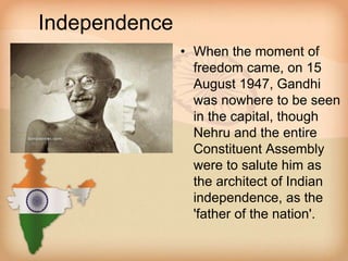 Independence 
• When the moment of 
freedom came, on 15 
August 1947, Gandhi 
was nowhere to be seen 
in the capital, though 
Nehru and the entire 
Constituent Assembly 
were to salute him as 
the architect of Indian 
independence, as the 
'father of the nation'. 
 