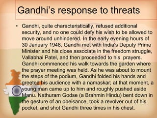 Gandhi’s response to threats 
• Gandhi, quite characteristically, refused additional 
security, and no one could defy his wish to be allowed to 
move around unhindered. In the early evening hours of 
30 January 1948, Gandhi met with India's Deputy Prime 
Minister and his close associate in the freedom struggle, 
Vallabhai Patel, and then proceeded to his prayers. 
Gandhi commenced his walk towards the garden where 
the prayer meeting was held. As he was about to mount 
the steps of the podium, Gandhi folded his hands and 
greeted his audience with a namaskar; at that moment, a 
young man came up to him and roughly pushed aside 
Manu. Nathuram Godse (a Brahmin Hindu) bent down in 
the gesture of an obeisance, took a revolver out of his 
pocket, and shot Gandhi three times in his chest. 
 