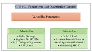 Variability Parameters
Submitted by
• Mahla Gaurangi
• Reg.No – 2010122036
• B. A. College of Agriculture
• AAU,Anand
Submitted to
• Dr. M. P. Patel
• Assistant Research Scientist
• Anand Agricultural University,
• Khambholaj,388330
GPB 503: Fundamentals of Quantitative Genetics
 