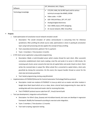 Software
GIT, Wireshark, Keil, LTSpice,
Technology knowledge
 LTE (PHY, MAC, RLC & RRC layer) and its various
technical concepts like MIMO, OFDM
 Video codec – H.264
 DSP: FIR & IIR filters, DFT, FFT, DCT
 Analog & digital electronics
 VLSI: CMOS, basics of RTL designing
 AI: neural network, CNN, Tensorflow
 Projects
o Code optimization of convolution neural network simulator sensAI
 Description: The sensAI simulator of Lattice semiconductor is consuming time for inference
(prediction). After profiling the whole source code, optimizations is done in pooling & convolution
layer using multi-processing and also applies the concept of loop unrolling.
 Tool: anaconda environment, python2.7 & 3.5, pycharm
 Team : 3 members | Time duration: 6 months
o A TCP client-server application using socket programming
 Description: Made a multi-threaded server which creates thread for each client. After successful
connection establishment client starts reading a text file and sends it to server in 1KB chunks. On
receiving each chunk, server converts the text into all capital letter and sends it back to client. Client
writes the received data in output file. When whole file is converted to capital letters, client exits
gracefully by closing the connection. On this event, the request handler thread on server for the
client also terminates gracefully
 Tool: Socket programming, testing using Wireshark
o Implementation of ETHERCAT(Ethernet for Control Automation Technology) field bus protocol
 Description: Install one module of ETHERCAT in Linux pc which act as master and other module in
beagle bone black board which act as a slave, done a kernel level programming for slave side for
sending data with time stand and master side for receiving that data.
 Tool: ETHERCAT protocol source code from GIT , linux2.6 kernel build
o Test case development, integration and verification
 Description: For Xilinx’s Zynq, Zynqmp and microblaze boards, test cases are develope in regression
framework. Modify the framework according to new test suite integration.
 Team: 5 members | Time duration: 1.5 months
 Tool: bash scripting, regression testing
 