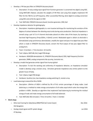 o Develop a FIR low pass filter on STM32F4 discovery board
 Description: A noisy analog input signal from function generator is converted into digital using ADC.
Using MATLAB’s fdatool, calculate the weights of FIR filter and using that weights implement FIR
filter for the 700 Hz cut off frequency. After successfully filtering, done digital to analog conversion
using DAC and verify the signal on DSO
 Tool: MATLAB, STM32F4 discovery board, function generator, DSO, Keil
o Develop impedance detector for glottography
 Description: Impedance glottography is a non-invasive technique for monitoring the variation of the
degree of contact between the vibrating vocal cords during voice production. Electrical impedance is
sensed using a pair of 2 or 4 channel electrodes placed on either side of the larynx, by injecting a
low-level high-frequency (Freq>32KHz, I<10mA) current. Modulated signal is obtain at electrode is
demodulated using synchronous demodulator, amplify the signal and pass it to digital low pass filter
which is made in STM32F4 Discovery board, convert the final output of low pass digital filter to
analog form.
 Team: 3 members | Time duration: 10 months
 Tool: LtSpice, MATLAB, Keil, Eagle PCB design
 Hardware: ADA2200-demodulator IC, STM32F4 Discovery Board, DSO, High frequency function
generator, DMM, analog components like op-amp, transistor etc.
o Develop a model that generate similar signal from human glottal
 Description: To test the working and uniformity of impedance detector, an impedance simulator
model is develop using a resistor array. Simulator generate impedance very similar pattern to the
gloater tissue of body.
 Tool: LtSpice, Eagle PCB design
 Hardware: Aurdino Uno, low impedance analog switching IC, resistor array
o Load balancing to extend the life of WSN
 Description: Lifetime of WSN is defined by life of first certain percentage of dying nodes. Load
balancing is a method to make energy consumption of all nodes equal which solve the energy hole
problem in WSN. Develop an algorithm that implement load balancing by monitoring the residual
energy of node and make energy consumption of all node balanced.
 Tool: MATLAB, NS2 simulator | Time: 8 months | Team: 1 member
 Work shops
o Xilinx tool training for Zybo/Zynq ARM/FPGA SoC trainer board Dec 2016
IISC Bangalore
o Analog mixed signal and RF system design Jun 2016
IIT Bombay
 