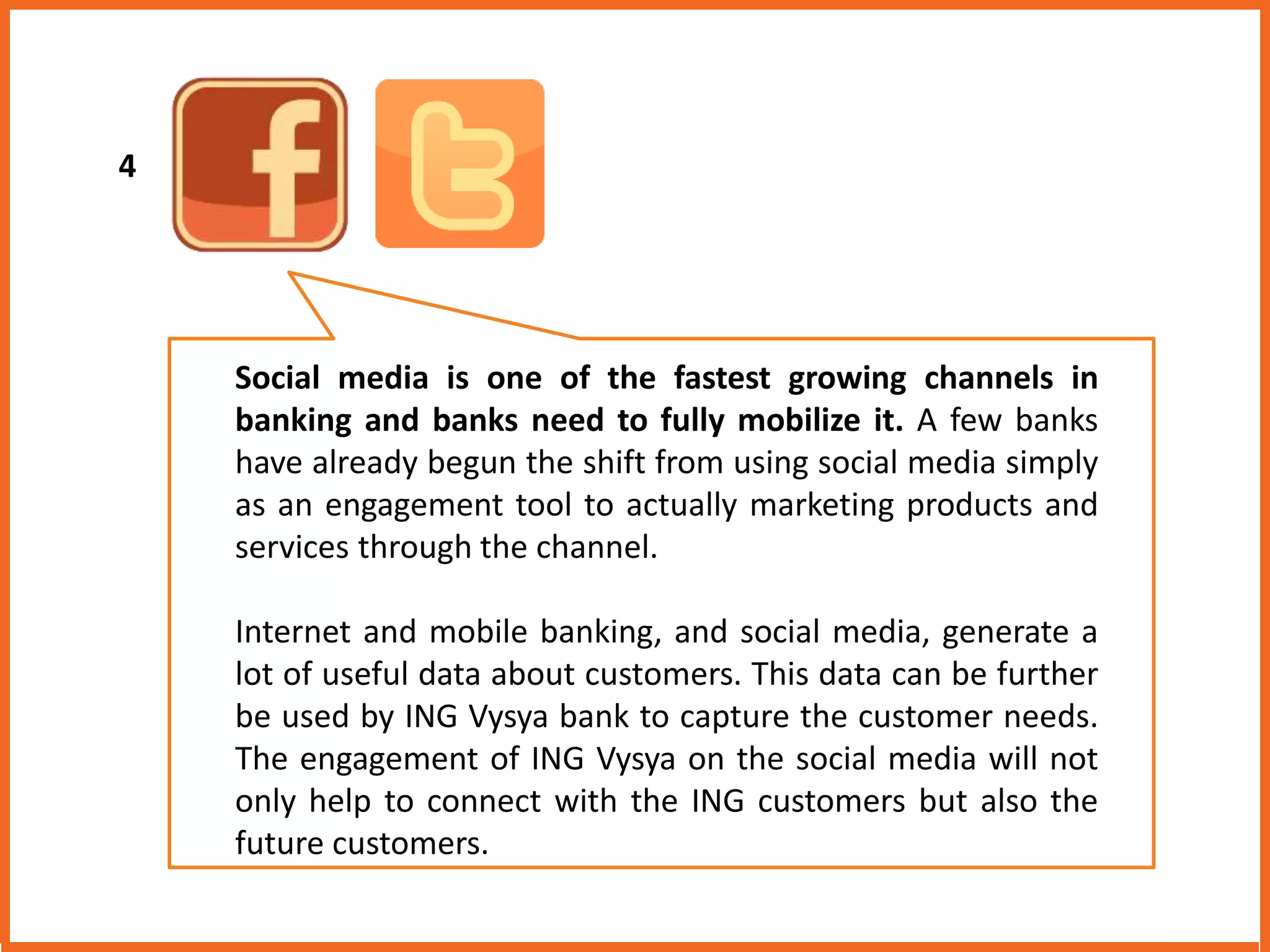 Social media is one of the fastest growing channels in 
banking and banks need to fully mobilize it. A few banks 
have already begun the shift from using social media simply 
as an engagement tool to actually marketing products and 
services through the channel. 
Internet and mobile banking, and social media, generate a 
lot of useful data about customers. This data can be further 
be used by ING Vysya bank to capture the customer needs. 
The engagement of ING Vysya on the social media will not 
only help to connect with the ING customers but also the 
future customers. 
4 
 
