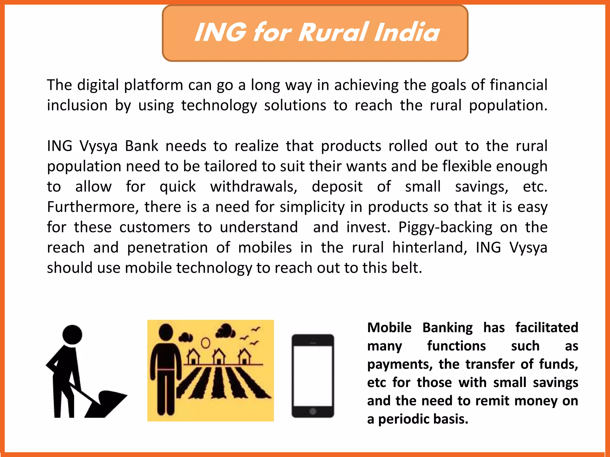 ING for Rural India 
The digital platform can go a long way in achieving the goals of financial 
inclusion by using technology solutions to reach the rural population. 
ING Vysya Bank needs to realize that products rolled out to the rural 
population need to be tailored to suit their wants and be flexible enough 
to allow for quick withdrawals, deposit of small savings, etc. 
Furthermore, there is a need for simplicity in products so that it is easy 
for these customers to understand and invest. Piggy-backing on the 
reach and penetration of mobiles in the rural hinterland, ING Vysya 
should use mobile technology to reach out to this belt. 
Mobile Banking has facilitated 
many functions such as 
payments, the transfer of funds, 
etc for those with small savings 
and the need to remit money on 
a periodic basis. 
 