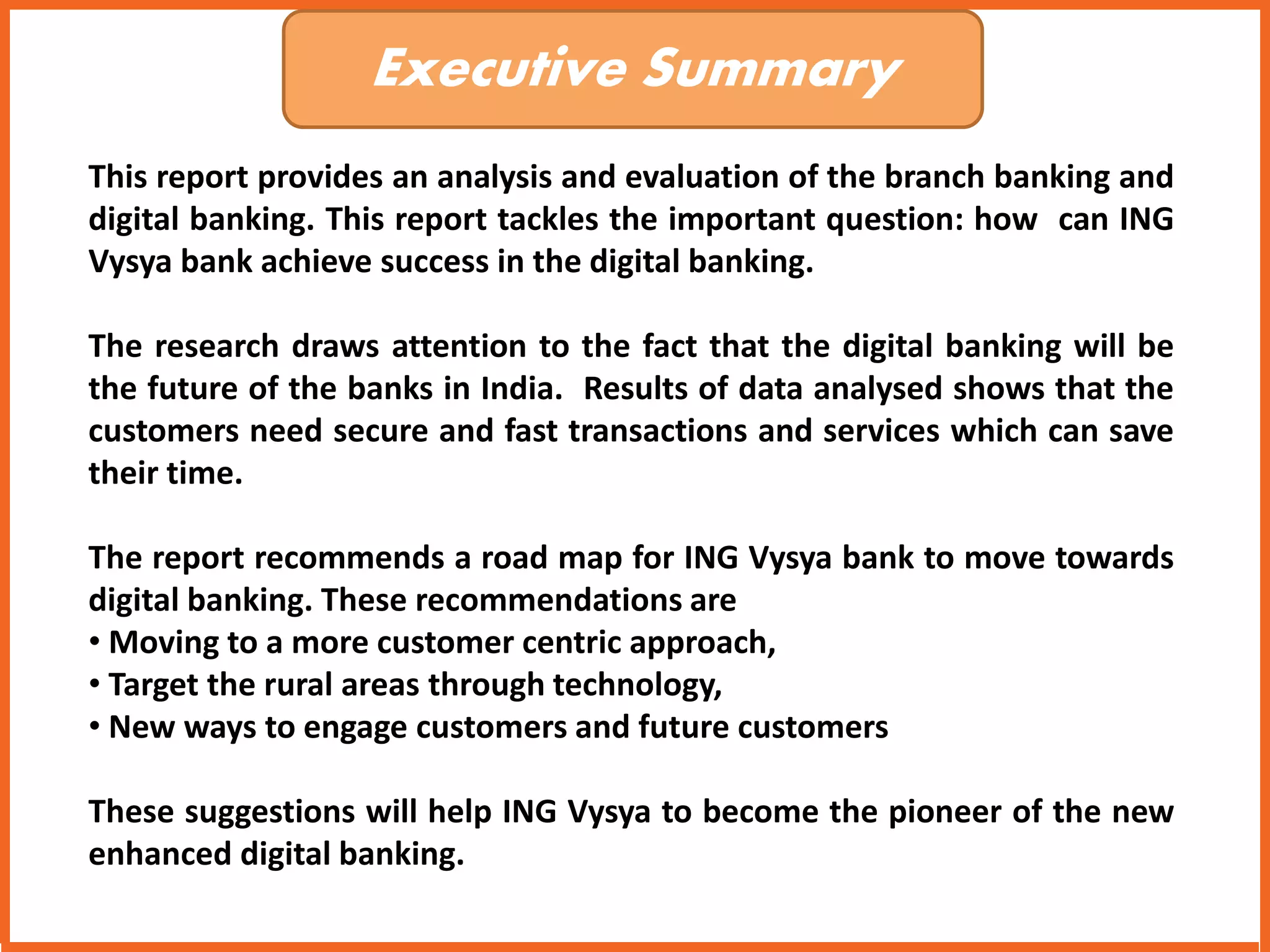 Executive Summary 
This report provides an analysis and evaluation of the branch banking and 
digital banking. This report tackles the important question: how can ING 
Vysya bank achieve success in the digital banking. 
The research draws attention to the fact that the digital banking will be 
the future of the banks in India. Results of data analysed shows that the 
customers need secure and fast transactions and services which can save 
their time. 
The report recommends a road map for ING Vysya bank to move towards 
digital banking. These recommendations are 
• Moving to a more customer centric approach, 
• Target the rural areas through technology, 
• New ways to engage customers and future customers 
These suggestions will help ING Vysya to become the pioneer of the new 
enhanced digital banking. 
 