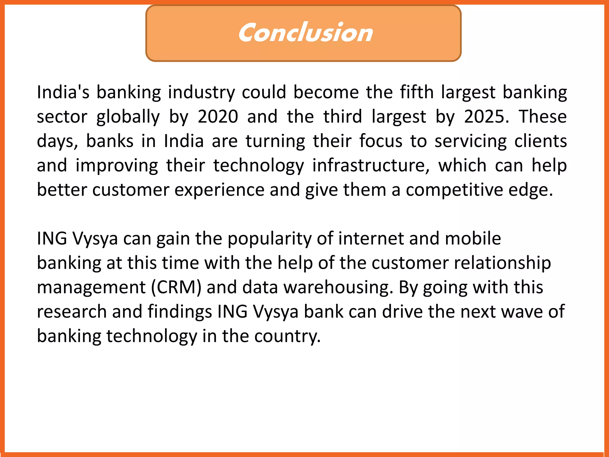 Conclusion 
India's banking industry could become the fifth largest banking 
sector globally by 2020 and the third largest by 2025. These 
days, banks in India are turning their focus to servicing clients 
and improving their technology infrastructure, which can help 
better customer experience and give them a competitive edge. 
ING Vysya can gain the popularity of internet and mobile 
banking at this time with the help of the customer relationship 
management (CRM) and data warehousing. By going with this 
research and findings ING Vysya bank can drive the next wave of 
banking technology in the country. 

