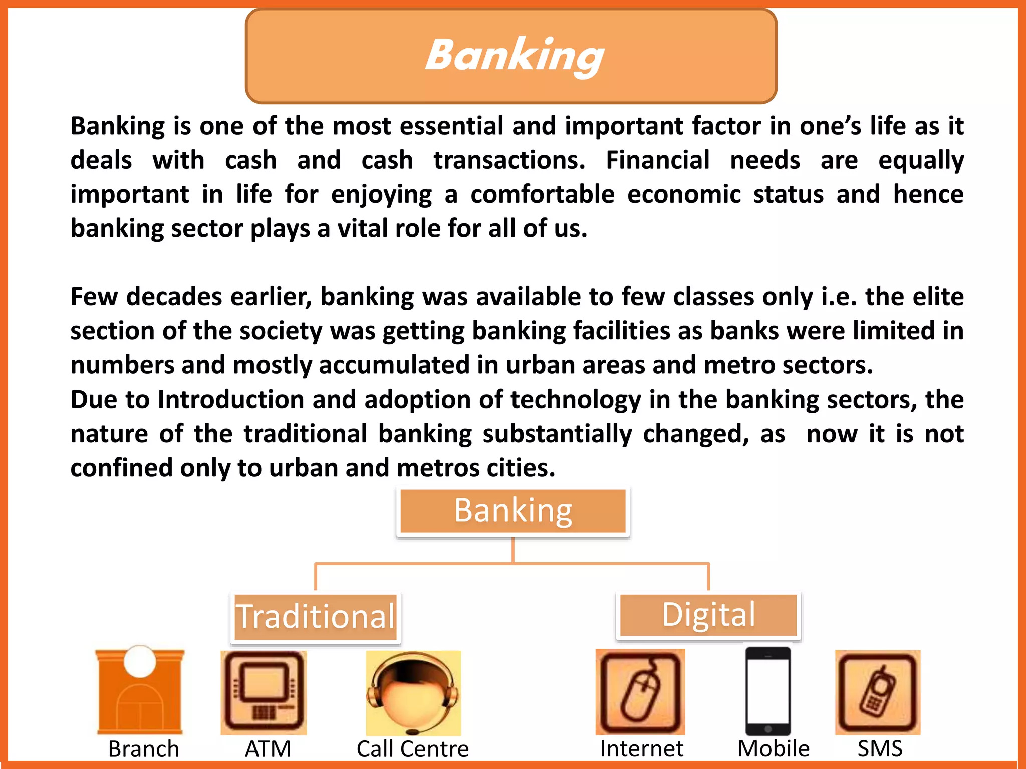Banking 
Banking is one of the most essential and important factor in one’s life as it 
deals with cash and cash transactions. Financial needs are equally 
important in life for enjoying a comfortable economic status and hence 
banking sector plays a vital role for all of us. 
Few decades earlier, banking was available to few classes only i.e. the elite 
section of the society was getting banking facilities as banks were limited in 
numbers and mostly accumulated in urban areas and metro sectors. 
Due to Introduction and adoption of technology in the banking sectors, the 
nature of the traditional banking substantially changed, as now it is not 
confined only to urban and metros cities. 
Banking 
Traditional Digital 
Branch ATM Call Centre Internet Mobile SMS 
 