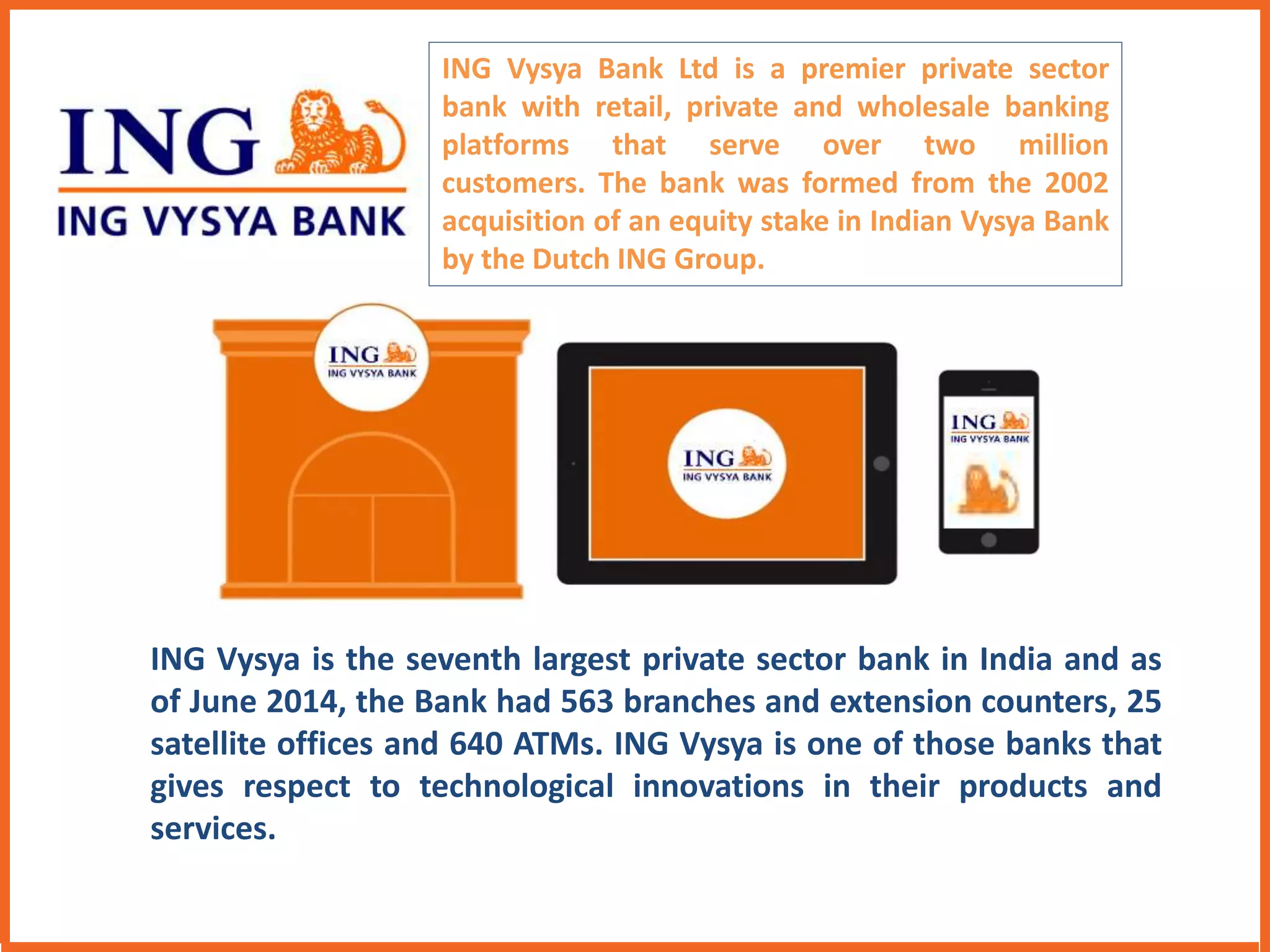 ING Vysya Bank Ltd is a premier private sector 
bank with retail, private and wholesale banking 
platforms that serve over two million 
customers. The bank was formed from the 2002 
acquisition of an equity stake in Indian Vysya Bank 
by the Dutch ING Group. 
ING Vysya is the seventh largest private sector bank in India and as 
of June 2014, the Bank had 563 branches and extension counters, 25 
satellite offices and 640 ATMs. ING Vysya is one of those banks that 
gives respect to technological innovations in their products and 
services. 
 