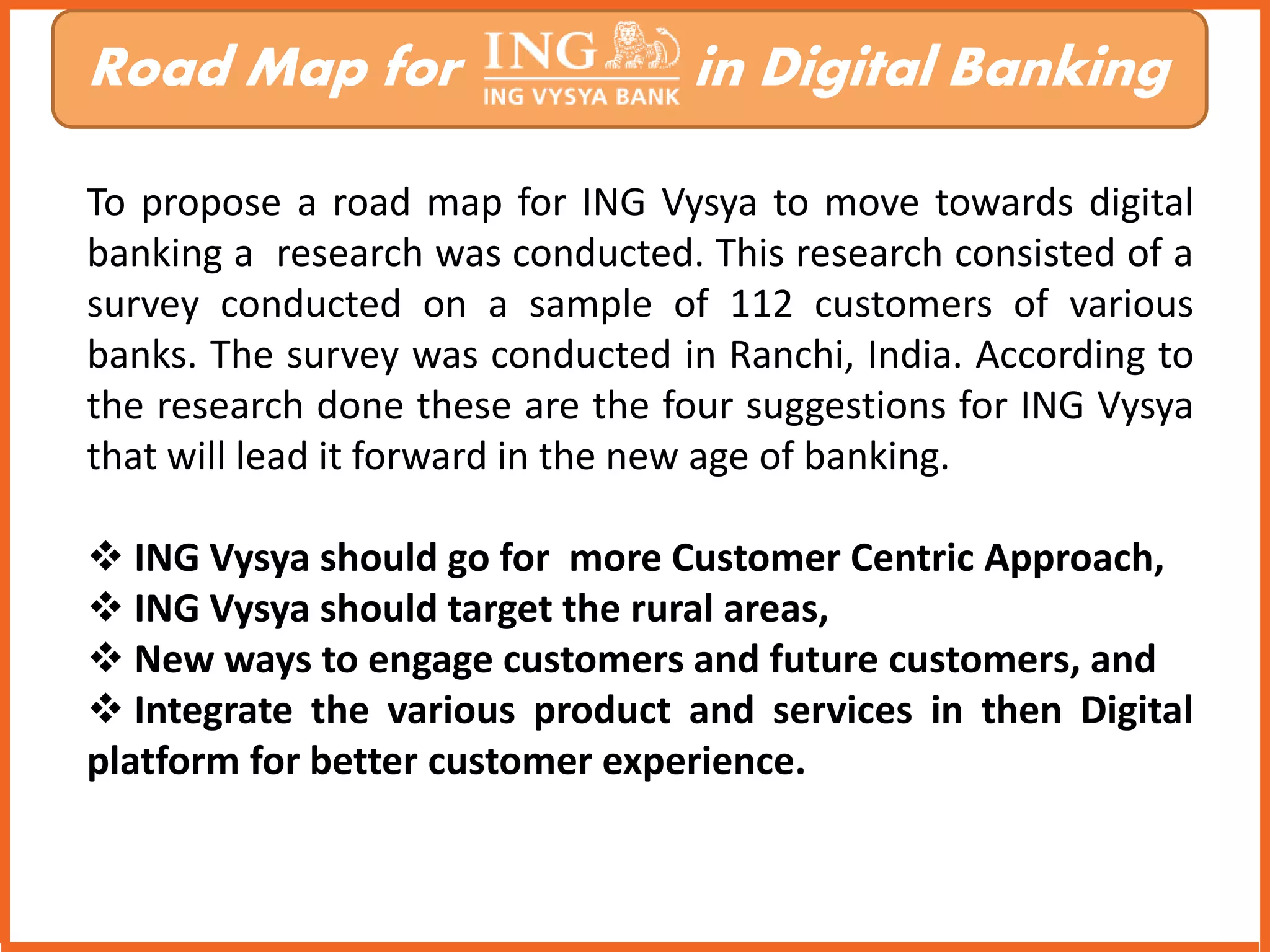 Road Map for in Digital Banking 
To propose a road map for ING Vysya to move towards digital 
banking a research was conducted. This research consisted of a 
survey conducted on a sample of 112 customers of various 
banks. The survey was conducted in Ranchi, India. According to 
the research done these are the four suggestions for ING Vysya 
that will lead it forward in the new age of banking. 
 ING Vysya should go for more Customer Centric Approach, 
 ING Vysya should target the rural areas, 
 New ways to engage customers and future customers, and 
 Integrate the various product and services in then Digital 
platform for better customer experience. 
 