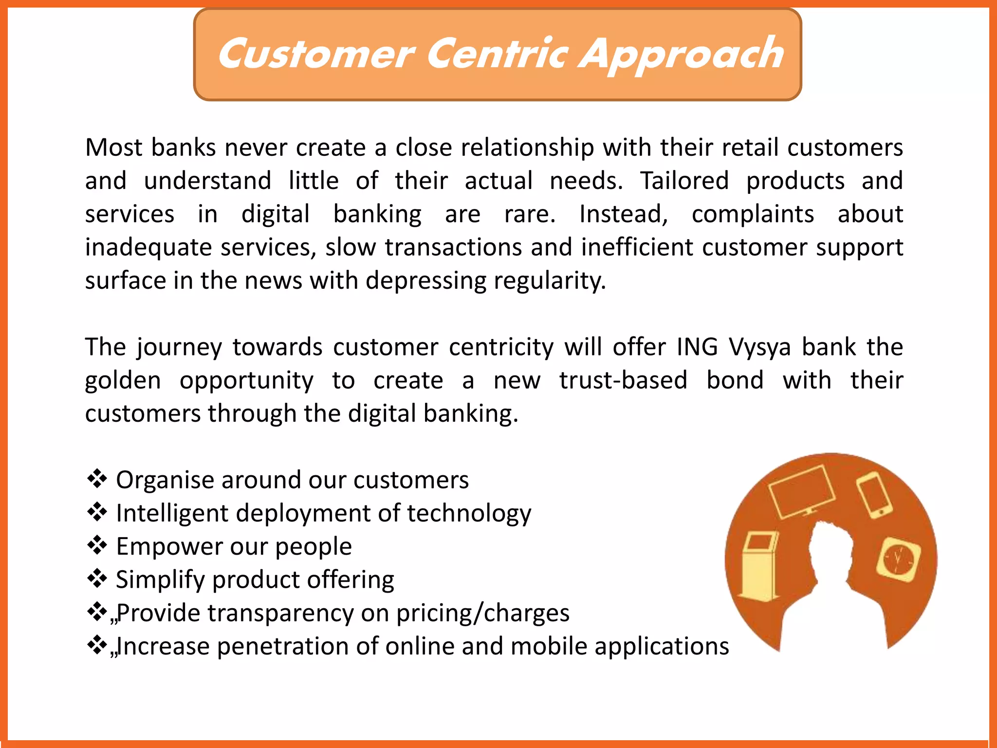 Customer Centric Approach 
Most banks never create a close relationship with their retail customers 
and understand little of their actual needs. Tailored products and 
services in digital banking are rare. Instead, complaints about 
inadequate services, slow transactions and inefficient customer support 
surface in the news with depressing regularity. 
The journey towards customer centricity will offer ING Vysya bank the 
golden opportunity to create a new trust-based bond with their 
customers through the digital banking. 
 Organise around our customers 
 Intelligent deployment of technology 
 Empower our people 
 Simplify product offering 
„Provide transparency on pricing/charges 
„Increase penetration of online and mobile applications 
 