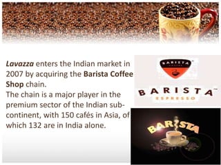 Lavazza enters the Indian market in 2007 by acquiring the Barista Coffee Shop chain. The chain is a major player in the premium sector of the Indian sub-continent, with 150 cafés in Asia, of which 132 are in India alone.