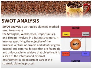 SWOT ANALYSISSWOT analysis is a strategic planning method used to evaluate the Strengths, Weaknesses, Opportunities, and Threats involved in a business venture. It involves specifying the objective of the business venture or project and identifying the internal and external factors that are favorable and unfavorable to achieve that objective. It is a scan of the internal and external environment is an important part of the strategic planning process 