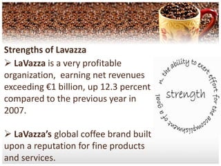 Strengths of Lavazza LaVazza is a very profitable organization,  earning net revenues exceeding €1 billion, up 12.3 percent compared to the previous year in 2007.LaVazza’sglobal coffee brand built upon a reputation for fine products and services.