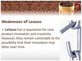 LaVazzahas Strong Worldwide Presence.Weaknesses of LavazzaLaVazza has a reputation for new product innovation and creativity. However, they remain vulnerable to the possibility that their innovation may falter over time.Contd... LaVazza need to look for a portfolio of countries, in order to spread business risk and to commence production in india.Opportunities LaVazzahas the opportunity to expand its global operations. New markets forcoffee such as India and theAsian nation are beginningto emerge.