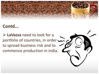 Contd...LaVazzahas the opportunity of easily Availability of raw material for Coffee production. As India is one of the nation who export coffee to worldwide.Threats Taste and Preference : Who knows if the market for coffee will grow and stay in favour with customers,or whether another type of beverage or leisure activity will replace coffee in the future?Contd... Emergence of Substitute product by different competitors