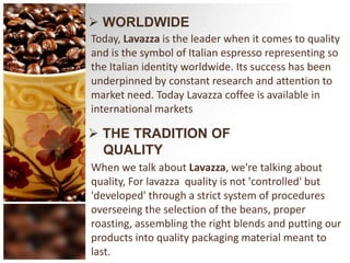  WORLDWIDEToday, Lavazza is the leader when it comes to quality and is the symbol of Italian espresso representing so the Italian identity worldwide. Its success has been underpinned by constant research and attention to market need. Today Lavazza coffee is available in international marketsTHE TRADITION OF                QUALITYWhen we talk about Lavazza, we're talking about quality, For lavazza  quality is not 'controlled' but 'developed' through a strict system of procedures overseeing the selection of the beans, proper roasting, assembling the right blends and putting our products into quality packaging material meant to last.