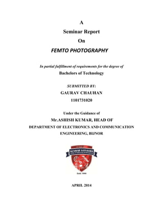 A
Seminar Report
On
FEMTO PHOTOGRAPHY
In partial fulfillment of requirements for the degree of
Bachelors of Technology
SUBMITTED BY:
GAURAV CHAUHAN
1101731020
Under the Guidance of
Mr.ASHISH KUMAR, HEAD OF
DEPARTMENT OF ELECTRONICS AND COMMUNICATION
ENGINEERING, BIJNOR
APRIL 2014
 