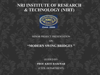 NRI INSTITUTE OF RESEARCH
& TECHNOLOGY (NIRT)
MINOR PROJECT PRESENTATION
ON
“MODERN SWING BRIDGES ”
GUIDED BY-
PROF. KRITI RAIKWAR
(CIVIL DEPARTMENT)
 