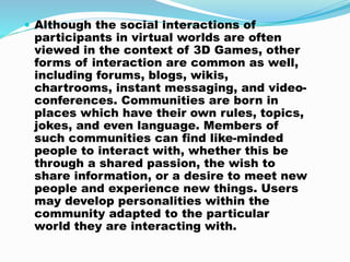  Although the social interactions of
participants in virtual worlds are often
viewed in the context of 3D Games, other
forms of interaction are common as well,
including forums, blogs, wikis,
chartrooms, instant messaging, and video-
conferences. Communities are born in
places which have their own rules, topics,
jokes, and even language. Members of
such communities can find like-minded
people to interact with, whether this be
through a shared passion, the wish to
share information, or a desire to meet new
people and experience new things. Users
may develop personalities within the
community adapted to the particular
world they are interacting with.
 
