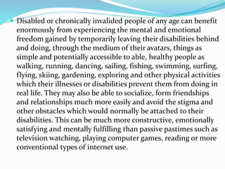  Disabled or chronically invalided people of any age can benefit
enormously from experiencing the mental and emotional
freedom gained by temporarily leaving their disabilities behind
and doing, through the medium of their avatars, things as
simple and potentially accessible to able, healthy people as
walking, running, dancing, sailing, fishing, swimming, surfing,
flying, skiing, gardening, exploring and other physical activities
which their illnesses or disabilities prevent them from doing in
real life. They may also be able to socialize, form friendships
and relationships much more easily and avoid the stigma and
other obstacles which would normally be attached to their
disabilities. This can be much more constructive, emotionally
satisfying and mentally fulfilling than passive pastimes such as
television watching, playing computer games, reading or more
conventional types of internet use.
 