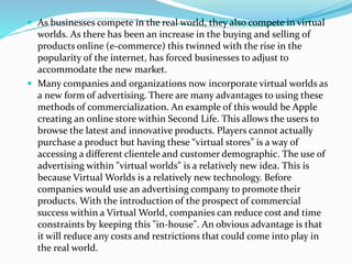  As businesses compete in the real world, they also compete in virtual
worlds. As there has been an increase in the buying and selling of
products online (e-commerce) this twinned with the rise in the
popularity of the internet, has forced businesses to adjust to
accommodate the new market.
 Many companies and organizations now incorporate virtual worlds as
a new form of advertising. There are many advantages to using these
methods of commercialization. An example of this would be Apple
creating an online store within Second Life. This allows the users to
browse the latest and innovative products. Players cannot actually
purchase a product but having these “virtual stores” is a way of
accessing a different clientele and customer demographic. The use of
advertising within "virtual worlds" is a relatively new idea. This is
because Virtual Worlds is a relatively new technology. Before
companies would use an advertising company to promote their
products. With the introduction of the prospect of commercial
success within a Virtual World, companies can reduce cost and time
constraints by keeping this "in-house". An obvious advantage is that
it will reduce any costs and restrictions that could come into play in
the real world.
 