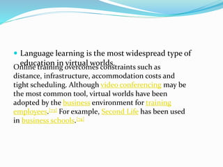  Language learning is the most widespread type of
education in virtual worlds.Online training overcomes constraints such as
distance, infrastructure, accommodation costs and
tight scheduling. Although video conferencing may be
the most common tool, virtual worlds have been
adopted by the business environment for training
employees.[73] For example, Second Life has been used
in business schools.[74]
 